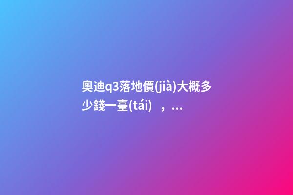 奧迪q3落地價(jià)大概多少錢一臺(tái)，我來說說，奧迪Q3車友社區(qū)（364期）